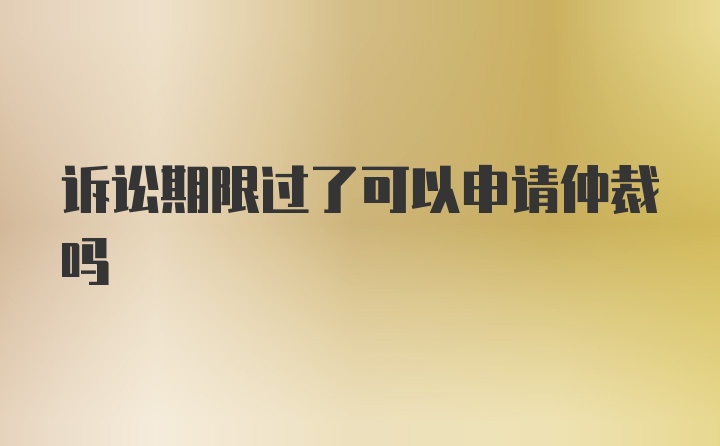 诉讼期限过了可以申请仲裁吗