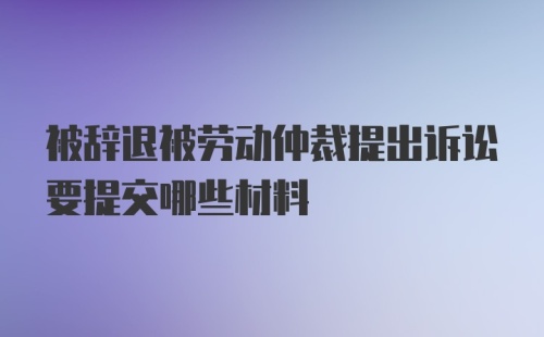 被辞退被劳动仲裁提出诉讼要提交哪些材料