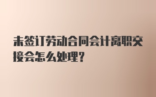 未签订劳动合同会计离职交接会怎么处理？