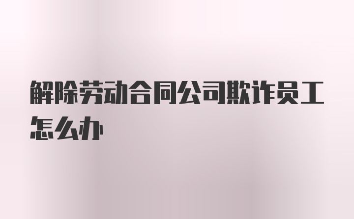 解除劳动合同公司欺诈员工怎么办