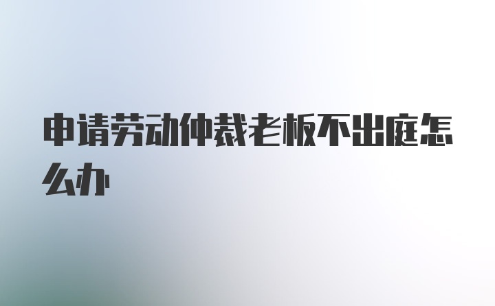 申请劳动仲裁老板不出庭怎么办