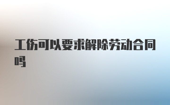 工伤可以要求解除劳动合同吗