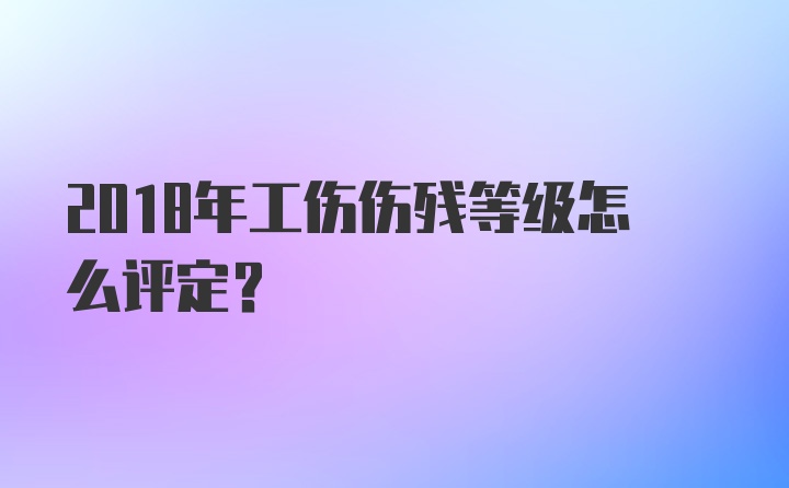 2018年工伤伤残等级怎么评定？