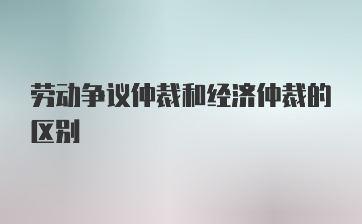 劳动争议仲裁和经济仲裁的区别