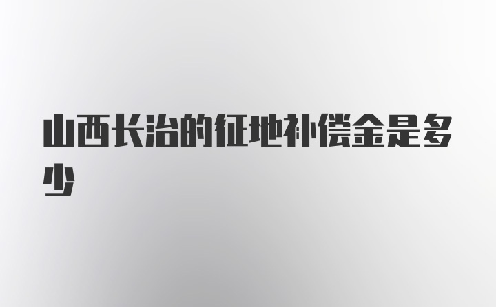 山西长治的征地补偿金是多少