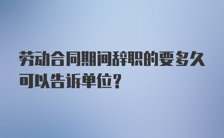 劳动合同期间辞职的要多久可以告诉单位？