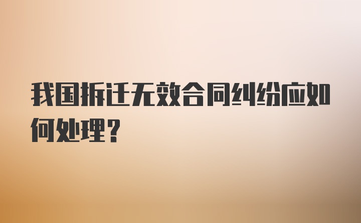 我国拆迁无效合同纠纷应如何处理?