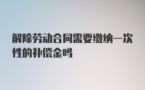 解除劳动合同需要缴纳一次性的补偿金吗