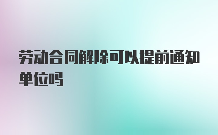 劳动合同解除可以提前通知单位吗