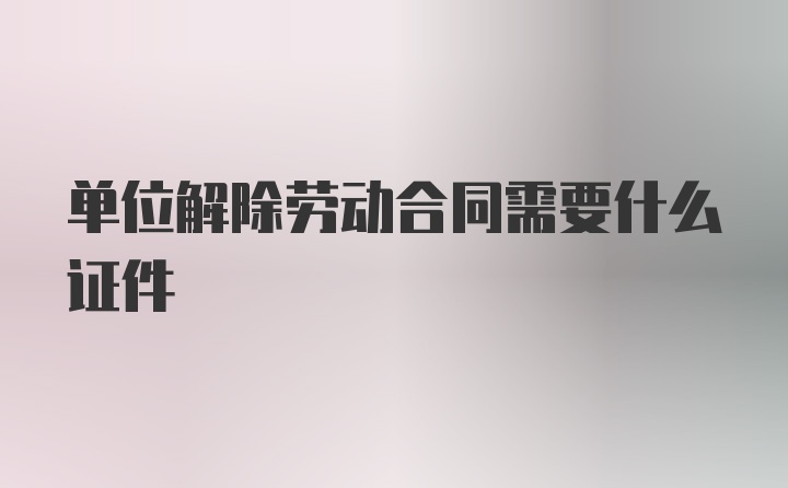 单位解除劳动合同需要什么证件