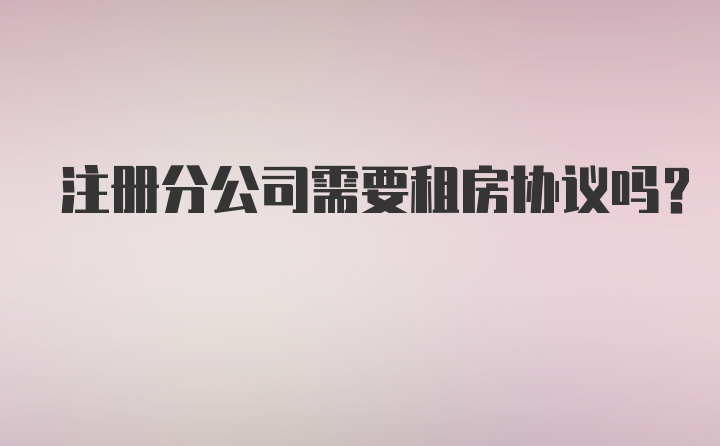 注册分公司需要租房协议吗?