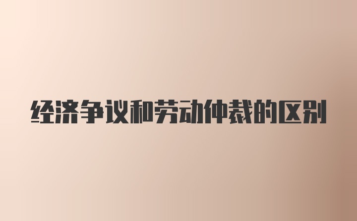 经济争议和劳动仲裁的区别