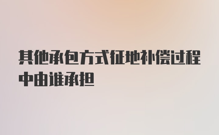 其他承包方式征地补偿过程中由谁承担