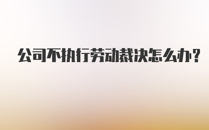 公司不执行劳动裁决怎么办？