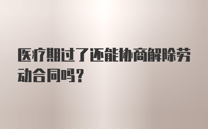 医疗期过了还能协商解除劳动合同吗？