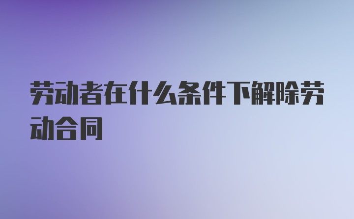 劳动者在什么条件下解除劳动合同