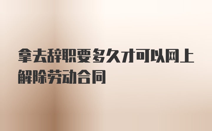 拿去辞职要多久才可以网上解除劳动合同