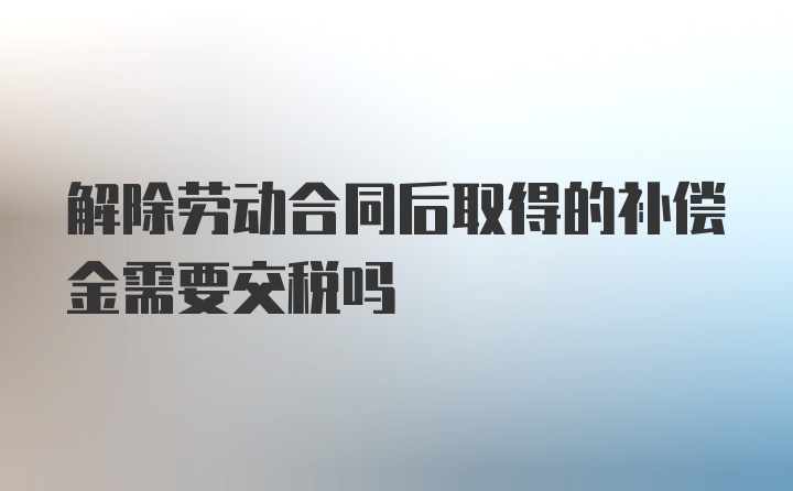 解除劳动合同后取得的补偿金需要交税吗