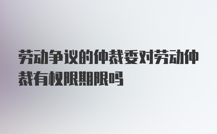 劳动争议的仲裁委对劳动仲裁有权限期限吗