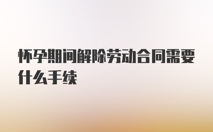 怀孕期间解除劳动合同需要什么手续