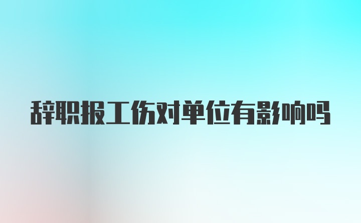 辞职报工伤对单位有影响吗