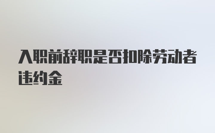 入职前辞职是否扣除劳动者违约金