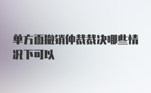 单方面撤销仲裁裁决哪些情况下可以