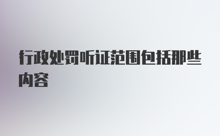 行政处罚听证范围包括那些内容