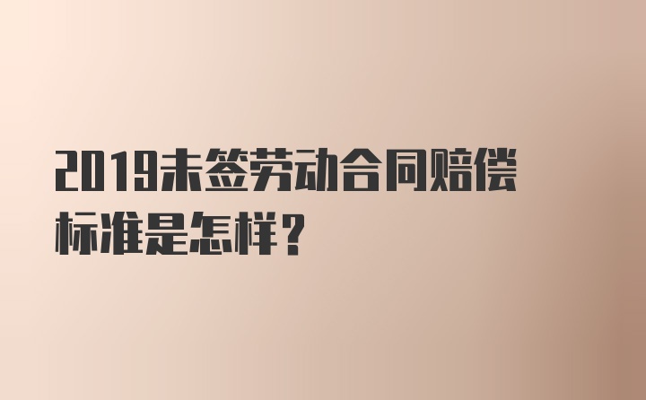 2019未签劳动合同赔偿标准是怎样？