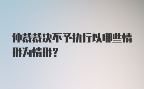 仲裁裁决不予执行以哪些情形为情形？