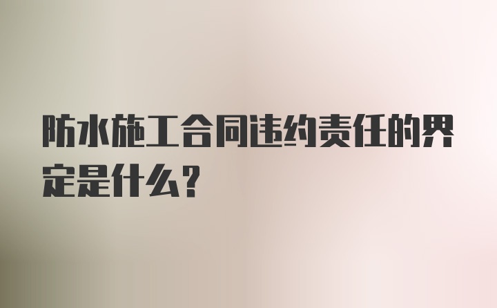 防水施工合同违约责任的界定是什么？