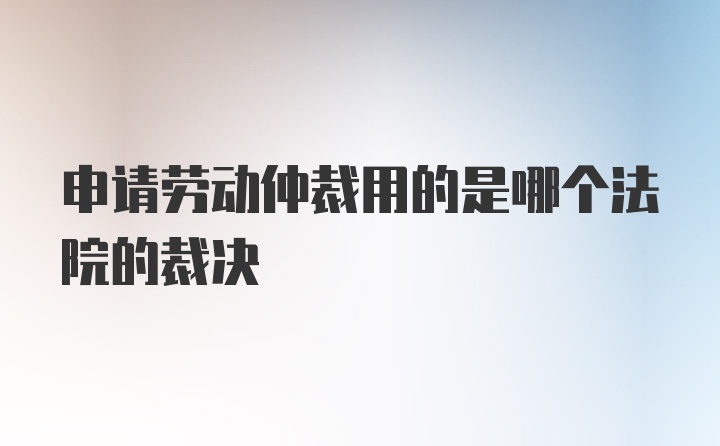 申请劳动仲裁用的是哪个法院的裁决