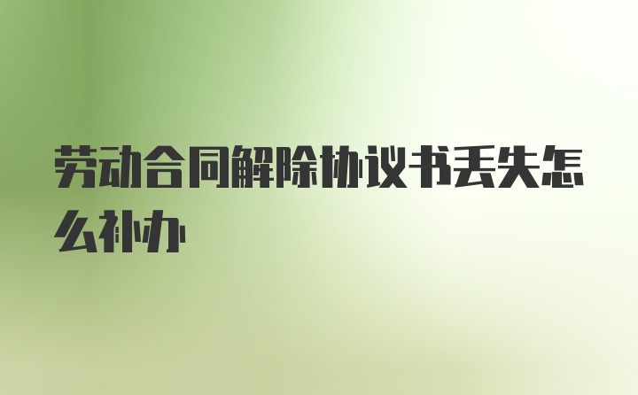 劳动合同解除协议书丢失怎么补办