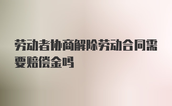 劳动者协商解除劳动合同需要赔偿金吗