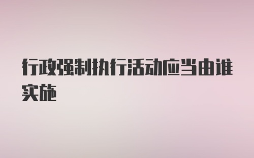 行政强制执行活动应当由谁实施