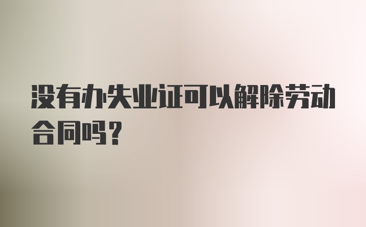 没有办失业证可以解除劳动合同吗？