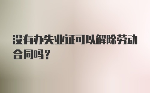 没有办失业证可以解除劳动合同吗？