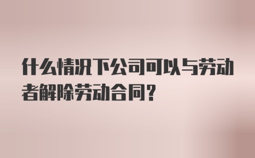 什么情况下公司可以与劳动者解除劳动合同？