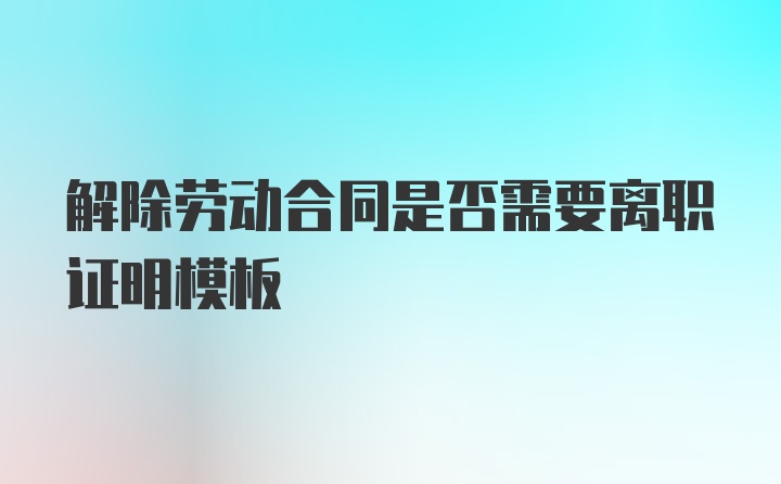 解除劳动合同是否需要离职证明模板