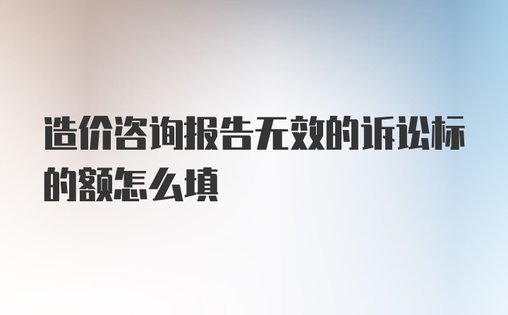 造价咨询报告无效的诉讼标的额怎么填