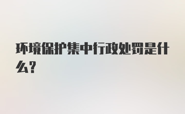 环境保护集中行政处罚是什么？