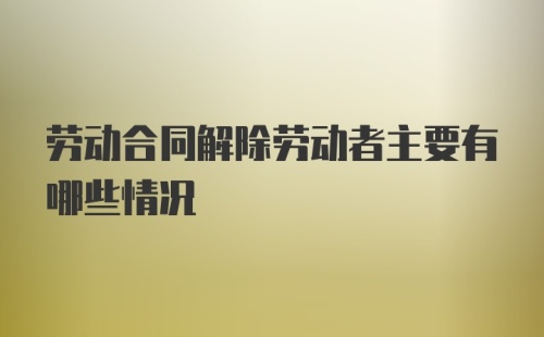 劳动合同解除劳动者主要有哪些情况