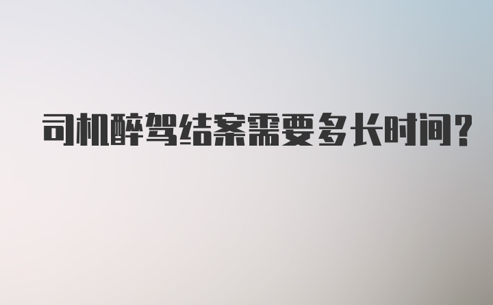 司机醉驾结案需要多长时间？