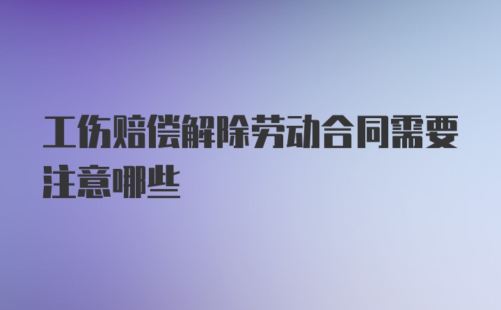 工伤赔偿解除劳动合同需要注意哪些