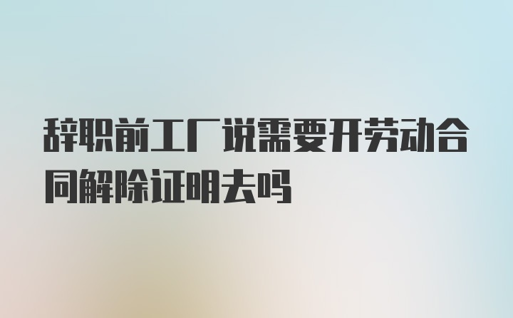 辞职前工厂说需要开劳动合同解除证明去吗