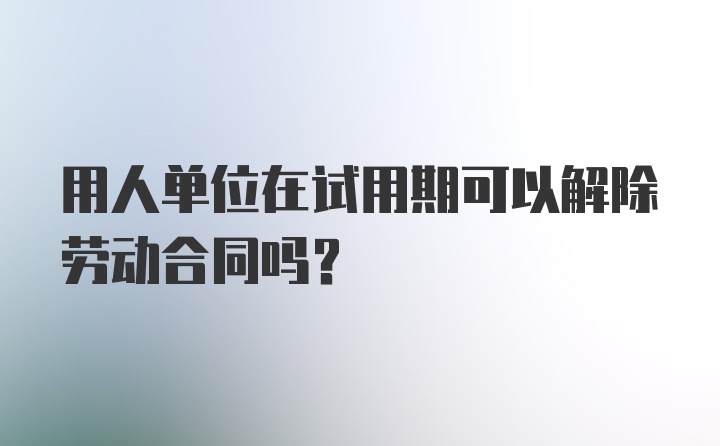 用人单位在试用期可以解除劳动合同吗？