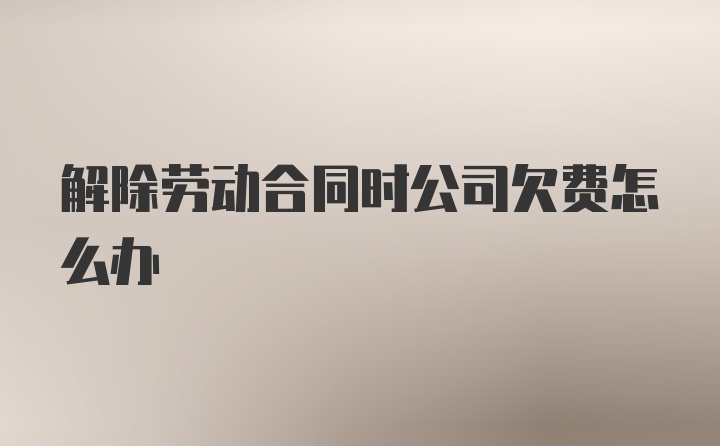 解除劳动合同时公司欠费怎么办