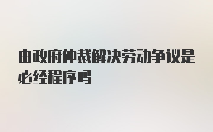 由政府仲裁解决劳动争议是必经程序吗