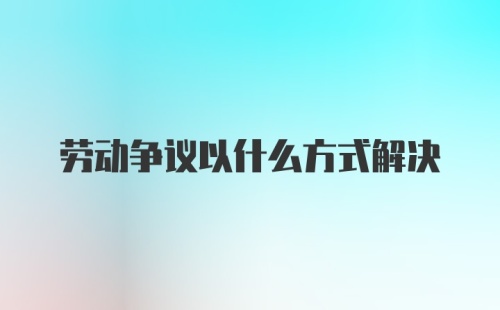 劳动争议以什么方式解决