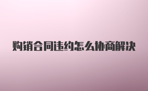 购销合同违约怎么协商解决